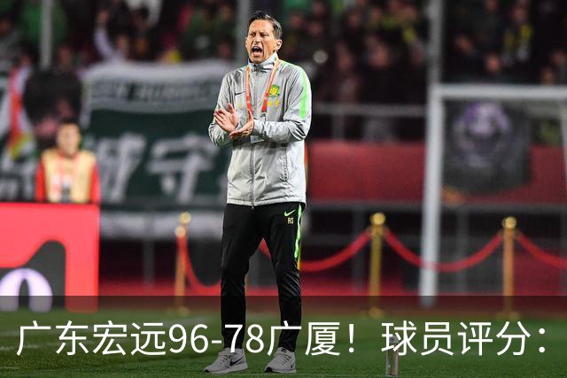 广东宏远96-78广厦！球员评分：3人满分，4人良好，2人不合格